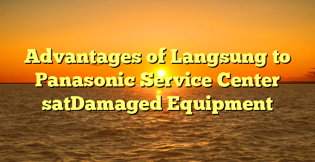 Advantages of Langsung to Panasonic Service Center satDamaged Equipment